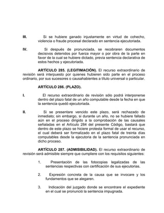 III. Si se hubiere ganado injustamente en virtud de cohecho,
violencia o fraude procesal declarado en sentencia ejecutoriada.
IV. Si después de pronunciada, se recobraren documentos
decisivos detenidos por fuerza mayor o por obra de la parte en
favor de la cual se hubiere dictado, previa sentencia declarativa de
estos hechos y ejecutoriada.
ARTÍCULO 285. (LEGITIMACIÓN). El recurso extraordinario de
revisión será interpuesto por quienes hubieren sido parte en el proceso
ordinario, por sus sucesores o causahabientes a título universal o particular.
ARTÍCULO 286. (PLAZO).
I. El recurso extraordinario de revisión sólo podrá interponerse
dentro del plazo fatal de un año computable desde la fecha en que
la sentencia quedó ejecutoriada.
II. Si se presentare vencido este plazo, será rechazado de
inmediato; sin embargo, si durante un año, no se hubiere fallado
aún en el proceso dirigido a la comprobación de las causales
señaladas en el Artículo 284 del presente Código, bastará que
dentro de este plazo se hiciere protesta formal de usar el recurso,
el cual deberá ser formalizado en el plazo fatal de treinta días
computables desde la ejecutoria de la sentencia pronunciada en
dicho proceso.
ARTÍCULO 287. (ADMISIBILIDAD). El recurso extraordinario de
revisión será admisible siempre que cumpliere con los requisitos siguientes:
1. Presentación de las fotocopias legalizadas de las
sentencias respectivas con certificación de sus ejecutorias.
2. Expresión concreta de la causa que se invocare y los
fundamentos que se alegaren.
3. Indicación del juzgado donde se encontrare el expediente
en el cual se pronunció la sentencia impugnada.
 