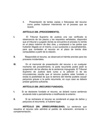 4. Presentación de tantas copias o fotocopias del recurso
corno partes hubieren intervenido en el proceso que se
reverá.
ARTÍCULO 288. (PROCEDIMIENTO).
I. El Tribunal Supremo de Justicia una vez verificado la
observancia de los plazos y los requisitos señalados, dispondrá
que el tribunal o juzgado donde se encuentra el proceso lo remita
en el plazo máximo de diez días, y emplazará a las partes que
hubieren litigado en el mismo, a sus sucesores o causahabientes,
para que contesten al recurso en el plazo de treinta días
computables a partir de la citación.
II. Respondido el recurso, se observará el trámite previsto para los
procesos incidentales.
III. En el memorial de presentación del recurso o en cualquier
momento del procedimiento, la parte recurrente podrá pedir la
suspensión de los efectos de la sentencia impugnada. El Tribunal
Supremo de Justicia dará curso a la petición si de las
circunstancias resulta que el recurso pudiere estar fundado y
exista la posibilidad de que la demora del trámite pudiere causar
perjuicios graves a la parte recurrente, en cuyo caso se deberá
prestar garantía suficiente.
ARTÍCULO 289. (RECURSO FUNDADO).
I. Si se declarare fundado el recurso, se dictará nueva sentencia
anulando total o parcialmente o modificando la anterior.
II. Si se rechazare el recurso se condenará al pago de daños y
perjuicios al recurrente, si hubiere lugar.
ARTÍCULO 290. (IRRECURRIBILIDAD). La sentencia que
resuelva el recurso sólo admitirá el pedido de aclaración, enmienda o
complementación.
 