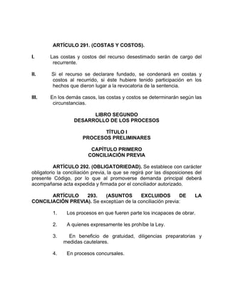ARTÍCULO 291. (COSTAS Y COSTOS).
I. Las costas y costos del recurso desestimado serán de cargo del
recurrente.
II. Si el recurso se declarare fundado, se condenará en costas y
costos al recurrido, si éste hubiere tenido participación en los
hechos que dieron lugar a la revocatoria de la sentencia.
III. En los demás casos, las costas y costos se determinarán según las
circunstancias.
LIBRO SEGUNDO
DESARROLLO DE LOS PROCESOS
TÍTULO I
PROCESOS PRELIMINARES
CAPÍTULO PRIMERO
CONCILIACIÓN PREVIA
ARTÍCULO 292. (OBLIGATORIEDAD). Se establece con carácter
obligatorio la conciliación previa, la que se regirá por las disposiciones del
presente Código, por lo que al promoverse demanda principal deberá
acompañarse acta expedida y firmada por el conciliador autorizado.
ARTÍCULO 293. (ASUNTOS EXCLUIDOS DE LA
CONCILIACIÓN PREVIA). Se exceptúan de la conciliación previa:
1. Los procesos en que fueren parte los incapaces de obrar.
2. A quienes expresamente les prohíbe la Ley.
3. En beneficio de gratuidad, diligencias preparatorias y
medidas cautelares.
4. En procesos concursales.
 