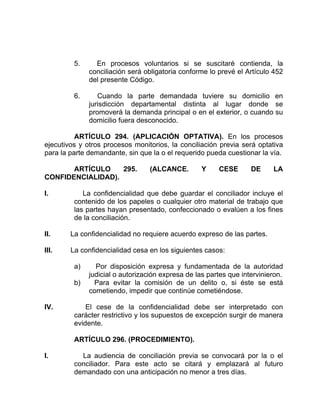 5. En procesos voluntarios si se suscitaré contienda, la
conciliación será obligatoria conforme lo prevé el Artículo 452
del presente Código.
6. Cuando la parte demandada tuviere su domicilio en
jurisdicción departamental distinta al lugar donde se
promoverá la demanda principal o en el exterior, o cuando su
domicilio fuera desconocido.
ARTÍCULO 294. (APLICACIÓN OPTATIVA). En los procesos
ejecutivos y otros procesos monitorios, la conciliación previa será optativa
para la parte demandante, sin que la o el requerido pueda cuestionar la vía.
ARTÍCULO 295. (ALCANCE. Y CESE DE LA
CONFIDENCIALIDAD).
I. La confidencialidad que debe guardar el conciliador incluye el
contenido de los papeles o cualquier otro material de trabajo que
las partes hayan presentado, confeccionado o evalúen a los fines
de la conciliación.
II. La confidencialidad no requiere acuerdo expreso de las partes.
III. La confidencialidad cesa en los siguientes casos:
a) Por disposición expresa y fundamentada de la autoridad
judicial o autorización expresa de las partes que intervinieron.
b) Para evitar la comisión de un delito o, si éste se está
cometiendo, impedir que continúe cometiéndose.
IV. El cese de la confidencialidad debe ser interpretado con
carácter restrictivo y los supuestos de excepción surgir de manera
evidente.
ARTÍCULO 296. (PROCEDIMIENTO).
I. La audiencia de conciliación previa se convocará por la o el
conciliador. Para este acto se citará y emplazará al futuro
demandado con una anticipación no menor a tres días.
 
