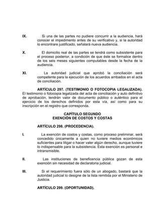 IX. Si una de las partes no pudiere concurrir a la audiencia, hará
conocer el impedimento antes de su verificativo y, si la autoridad
lo encontrare justificado, señalará nueva audiencia.
X. El domicilio real de las partes se tendrá como subsistente para
el proceso posterior, a condición de que éste se formalice dentro
de los seis meses siguientes computables desde la fecha de la
audiencia.
XI. La autoridad judicial que aprobó la conciliación será
competente para la ejecución de los acuerdos arribados en el acta
de conciliación.
ARTÍCULO 297. (TESTIMONIO O FOTOCOPIA LEGALIZADA).
El testimonio o fotocopia legalizada del acta de conciliación y auto definitivo
de aprobación, tendrán valor de documento público o auténtico para el
ejercicio de los derechos definidos por esta vía, así como para su
inscripción en el registro que corresponda.
CAPÍTULO SEGUNDO
EXENCIÓN DE COSTOS Y COSTAS
ARTÍCULO 298. (PROCEDENCIA).
I. La exención de costos y costas, como proceso preliminar, será
concedido únicamente a quien no tuviere medios económicos
suficientes para litigar o hacer valer algún derecho, aunque tuviere
lo indispensable para la subsistencia. Esta exención es personal e
intransmisible.
II. Las instituciones de beneficencia pública gozan de esta
exención sin necesidad de declaratoria judicial.
III. Si el requerimiento fuera sólo de un abogado, bastará que la
autoridad judicial lo designe de la lista remitida por el Ministerio de
Justicia.
ARTÍCULO 299. (OPORTUNIDAD).
 