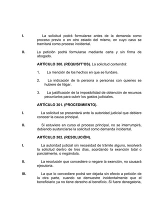 I. La solicitud podrá formularse antes de la demanda como
proceso previo o en otro estado del mismo, en cuyo caso se
tramitará como proceso incidental.
II. La petición podrá formularse mediante carta y sin firma de
abogado.
ARTÍCULO 300. (REQUISI'T'OS). La solicitud contendrá:
1. La mención de los hechos en que se fundare.
2. La indicación de la persona o personas con quienes se
hubiere de litigar.
3. La justificación de la imposibilidad de obtención de recursos
pecuniarios para cubrir los gastos judiciales.
ARTÍCULO 301. (PROCEDIMIENTO).
I. La solicitud se presentará ante la autoridad judicial que debiere
conocer la causa principal.
II. Si estuviere en curso el proceso principal, no se interrumpirá,
debiendo sustanciarse la solicitud como demanda incidental.
ARTÍCULO 302. (RESOLUCIÓN).
I. La autoridad judicial sin necesidad de trámite alguno, resolverá
la solicitud dentro de tres días, acordando la exención total o
parcialmente, o negándola.
II. La resolución que concediere o negare la exención, no causará
ejecutoria.
III. La que lo concediere podrá ser dejada sin efecto a petición de
la otra parte, cuando se demuestre incidentalmente que el
beneficiario ya no tiene derecho al beneficio. Si fuere denegatoria,
 