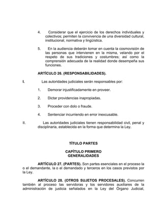 4. Considerar que el ejercicio de los derechos individuales y
colectivos; permiten la convivencia de una diversidad cultural,
institucional, normativa y lingüística.
5. En la audiencia deberán tomar en cuenta la cosmovisión de
las personas que intervienen en la misma, velando por el
respeto de sus tradiciones y costumbres; así como la
comprensión adecuada de la realidad donde desempeña sus
funciones.
ARTÍCULO 26. (RESPONSABILIDADES).
I. Las autoridades judiciales serán responsables por:
1. Demorar injustificadamente en proveer.
2. Dictar providencias inapropiadas.
3. Proceder con dolo o fraude.
4. Sentenciar incurriendo en error inexcusable.
II. Las autoridades judiciales tienen responsabilidad civil, penal y
disciplinaria, establecida en la forma que determina la Ley.
TÍTULO PARTES
CAPÍTULO PRIMERO
GENERALIDADES
ARTÍCULO 27. (PARTES). Son partes esenciales en el proceso la
o el demandante, la o el demandado y terceros en los casos previstos por
la Ley.
ARTÍCULO 28. (OTROS SUJETOS PROCESALES). Concurren
también al proceso las servidoras y los servidores auxiliares de la
administración de justicia señalados en la Ley del Órgano Judicial,
 