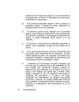 previsto en los incisos que siguen. Si no concurrieren al
emplazamiento, la firma y la efectividad del documento
se tendrán por reconocidos.
d) Si la persona emplazada negare su firma y rúbrica, la
autoridad judicial, a pedido de parte, dispondrá se
practique pericia en la vía incidental.
e) El dictamen pericial será valorado por la autoridad
judicial, a los efectos de determinar lo que corresponda.
Si el dictamen señalare la imposibilidad de determinar la
autoría, la parte interesada podrá acudir a la vía
ordinaria.
f) Si las firmas y rúbricas fueren declaradas auténticas, el
falsario será condenado al pago de las costas de la
pericia.
g) En el caso de las personas jurídicas, la efectividad del
documento será reconocida por su personero. Si éste
hubiere dejado de serlo o por cualquier circunstancia se
encontrare impedido, la efectividad del documento será
reconocida por quien lo reemplace o supla.
h) Tratándose de documentos privados otorgados por
personas que no puedan firmar o por analfabetos en los
que consten sus impresiones digitales puestas en
presencia de tres personas de los cuales uno será a
ruego y dos testigos que sepan leer y escribir, estos
últimos suscriban al pie. El otorgante reconocerá el
contenido del documento y el hecho de haber
estampado sus impresiones, los testigos reconocerán
sus firmas y rúbricas. Si no fuere posible esta forma de
reconocimiento, la autoridad judicial, a solicitud de parte,
ordenará la comprobación que corresponda en la vía
incidental.
3. La exhibición de:
 
