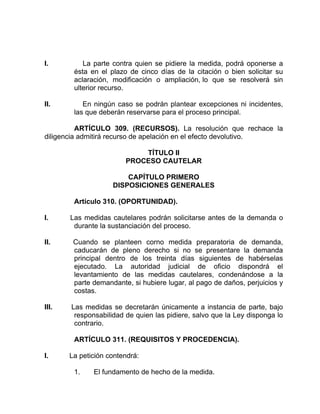 I. La parte contra quien se pidiere la medida, podrá oponerse a
ésta en el plazo de cinco días de la citación o bien solicitar su
aclaración, modificación o ampliación, lo que se resolverá sin
ulterior recurso.
II. En ningún caso se podrán plantear excepciones ni incidentes,
las que deberán reservarse para el proceso principal.
ARTÍCULO 309. (RECURSOS). La resolución que rechace la
diligencia admitirá recurso de apelación en el efecto devolutivo.
TÍTULO II
PROCESO CAUTELAR
CAPÍTULO PRIMERO
DISPOSICIONES GENERALES
Artículo 310. (OPORTUNIDAD).
I. Las medidas cautelares podrán solicitarse antes de la demanda o
durante la sustanciación del proceso.
II. Cuando se planteen corno medida preparatoria de demanda,
caducarán de pleno derecho si no se presentare la demanda
principal dentro de los treinta días siguientes de habérselas
ejecutado. La autoridad judicial de oficio dispondrá el
levantamiento de las medidas cautelares, condenándose a la
parte demandante, si hubiere lugar, al pago de daños, perjuicios y
costas.
III. Las medidas se decretarán únicamente a instancia de parte, bajo
responsabilidad de quien las pidiere, salvo que la Ley disponga lo
contrario.
ARTÍCULO 311. (REQUISITOS Y PROCEDENCIA).
I. La petición contendrá:
1. El fundamento de hecho de la medida.
 