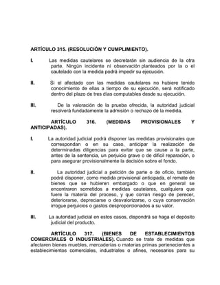 ARTÍCULO 315. (RESOLUCIÓN Y CUMPLIMIENTO).
I. Las medidas cautelares se decretarán sin audiencia de la otra
parte. Ningún incidente ni observación planteados por la o el
cautelado con la medida podrá impedir su ejecución.
II. Si el afectado con las medidas cautelares no hubiere tenido
conocimiento de ellas a tiempo de su ejecución, será notificado
dentro del plazo de tres días computables desde su ejecución.
III. De la valoración de la prueba ofrecida, la autoridad judicial
resolverá fundadamente la admisión o rechazo dé la medida.
ARTÍCULO 316. (MEDIDAS PROVISIONALES Y
ANTICIPADAS).
I. La autoridad judicial podrá disponer las medidas provisionales que
correspondan o en su caso, anticipar la realización de
determinadas diligencias para evitar que se cause a la parte,
antes de la sentencia, un perjuicio grave o de dificil reparación, o
para asegurar provisionalmente la decisión sobre el fondo.
II. La autoridad judicial a petición de parte o de oficio, también
podrá disponer, como medida provisional anticipada, el remate de
bienes que se hubieren embargado o que en general se
encontraren sometidos a medidas cautelares, cualquiera que
fuere la materia del proceso, y que corran riesgo de perecer,
deteriorarse, depreciarse o desvalorizarse, o cuya conservación
irrogue perjuicios o gastos desproporcionados a su valor.
III. La autoridad judicial en estos casos, dispondrá se haga el depósito
judicial del producto.
ARTÍCULO 317. (BIENES DE ESTABLECIMIENTOS
COMERCIALES O INDUSTRIALES). Cuando se trate de medidas que
afectaren bienes muebles, mercaderías o materias primas pertenecientes a
establecimientos comerciales, industriales o afines, necesarios para su
 