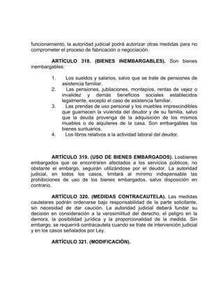 funcionamiento, la autoridad judicial podrá autorizar otras medidas para no
comprometer el proceso de fabricación o negociación.
ARTÍCULO 318. (BIENES INEMBARGABLES). Son bienes
inembargables:
1. Los sueldos y salarios, salvo que se trate de pensiones de
asistencia familiar.
2. Las pensiones, jubilaciones, montepíos, rentas de vejez o
invalidez y demás beneficios sociales establecidos
legalmente, excepto el caso de asistencia familiar.
3. Las prendas de uso personal y los muebles imprescindibles
que guarnecen la vivienda del deudor y de su familia, salvo
que la deuda provenga de la adquisición de los mismos
muebles o de alquileres de la casa. Son embargables los
bienes suntuarios.
4. Los libros relativos a la actividad laboral del deudor.
ARTÍCULO 319. (USO DE BIENES EMBARGADOS). Losbienes
embargados que se encontraren afectados a los servicios públicos, no
obstante el embargo, seguirán utilizándose por el deudor. La autoridad
judicial, en todos los casos, limitará al mínimo indispensable las
prohibiciones de uso de los bienes embargados, salvo disposición en
contrario.
ARTÍCULO 320. (MEDIDAS CONTRACAUTELA). Las medidas
cautelares podrán ordenarse bajo responsabilidad de la parte solicitante,
sin necesidad de dar caución. La autoridad judicial deberá fundar su
decisión en consideración a la verosimilitud del derecho, el peligro en la
demora, la posibilidad jurídica y la proporcionalidad de la medida. Sin
embargo, se requerirá contracautela cuando se trate de intervención judicial
y en los casos señalados por Ley.
ARTÍCULO 321. (MODIFICACIÓN).
 