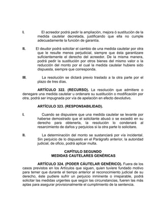 I. El acreedor podrá pedir la ampliación, mejora ó sustitución de la
medida cautelar decretada, justificando que ella no cumple
adecuadamente la función de garantía.
II. El deudor podrá solicitar el cambio de una medida cautelar por otra
que le resulte menos perjudicial, siempre que ésta garantizare
suficientemente el derecho del acreedor. De la misma manera,
podrá pedir la sustitución por otros bienes del mismo valor o la
reducción del monto por el cual la medida cautelar hubiere sido
dispuesta, siempre que corresponda.
III. La resolución se dictará previo traslado a la otra parte por el
plazo de tres días.
ARTÍCULO 322. (RECURSO). La resolución que admitiere o
denegare una medida cautelar u ordenare su sustitución o modificación por
otra, podrá ser impugnada por vía de apelación en efecto devolutivo.
ARTÍCULO 323. (RESPONSABILIDAD).
I. Cuando se dispusiere que una medida cautelar se levante por
haberse demostrado que el solicitante abusó o se excedió en su
derecho para obtenerla, la resolución lo condenará al
resarcimiento de daños y perjuicios si la otra parte lo solicitare.
II. La determinación del monto se sustanciará por vía incidental.
Sin perjuicio de lo dispuesto en el Parágrafo anterior, la autoridad
judicial, de oficio, podrá aplicar multa.
CAPÍTULO SEGUNDO
MEDIDAS CAUTELARES GENÉRICAS
ARTÍCULO 324. (PODER CÁUTELAR GENÉRICO). Fuera de los
casos previstos en los Artículos que siguen, quien tuviere fundado motivo
para temer que durante el tiempo anterior al reconocimiento judicial de su
derecho, éste pudiere sufrir un perjuicio inminente o irreparable, podrá
solicitar las medidas urgentes que según las circunstancias, fueren las más
aptas para asegurar provisionalmente el cumplimiento de la sentencia.
 