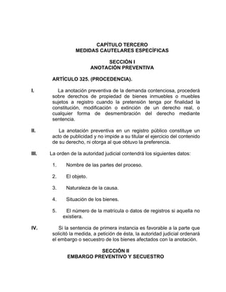 CAPÍTULO TERCERO
MEDIDAS CAUTELARES ESPECÍFICAS
SECCIÓN I
ANOTACIÓN PREVENTIVA
ARTÍCULO 325. (PROCEDENCIA).
I. La anotación preventiva de la demanda contenciosa, procederá
sobre derechos de propiedad de bienes inmuebles o muebles
sujetos a registro cuando la pretensión tenga por finalidad la
constitución, modificación o extinción de un derecho real, o
cualquier forma de desmembración del derecho mediante
sentencia.
II. La anotación preventiva en un registro público constituye un
acto de publicidad y no impide a su titular el ejercicio del contenido
de su derecho, ni otorga al que obtuvo la preferencia.
III. La orden de la autoridad judicial contendrá los siguientes datos:
1. Nombre de las partes del proceso.
2. El objeto.
3. Naturaleza de la causa.
4. Situación de los bienes.
5. El número de la matrícula o datos de registros si aquella no
existiera.
IV. Si la sentencia de primera instancia es favorable a la parte que
solicitó la medida, a petición de ésta, la autoridad judicial ordenará
el embargo o secuestro de los bienes afectados con la anotación.
SECCIÓN II
EMBARGO PREVENTIVO Y SECUESTRO
 