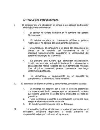 ARTICULO 326. (PROCEDENCIA).
I. El acreedor de una obligación en dinero o en especie podrá pedir
embargo preventivo cuando:
1. El deudor no tuviere domicilio en el territorio del Estado
Plurinacional.
2. El crédito constare en documento público o privado
reconocido y no contare con una garantía suficiente.
3. El coheredero, el condómino o el socio con respecto a los
bienes de la herencia del condominio o de la
sociedad, respectivamente, acreditaren la verosimilitud del
derecho y el peligro de la demora.
4. La persona que tuviere que demandar reivindicación,
división de herencia, nulidad de testamento o simulación, u
otras acciones reales respecto del bien demandado mientras
dure el juicio, presentará prueba documental que haga
verosímil su pretensión.
5. Se demandare el cumplimiento de un contrato de
compraventa, si el derecho fuere verosímil.
II. El secuestro de bienes muebles y semovientes, procederá cuando:
1. El embargo no asegure por sí solo el derecho pretendido
por la parte solicitante, siempre que se presente documento
que hiciere verosímil el crédito cuya efectividad se trata de
garantizar.
2. Fuere necesaria la guarda o conservación de bienes para
asegurar el resultado de la sentencia.
3. El deudor ofreciere bienes para su descargo.
III. La autoridad judicial al disponer el embargo preventivo o el
secuestro, designara depositario a quien advertirá las
responsabilidades que conforme a Ley asume.
 