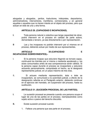 abogadas y abogados., peritos, traductores, intérpretes, depositarios,
administradores, interventores, martilleros, comisionados, y en general
aquellas o aquellos que no tienen interés en el objeto del proceso, pero que
actúan en éste de una u otra forma.
ARTÍCULO 29. (CAPACIDAD E INCAPACIDAD).
I. Toda persona natural o colectiva que tenga capacidad de obrar,
podrá intervenir en el proceso en calidad de parte actora,
demandada o tercero, ya sea directamente o por representación.
II Las y los incapaces no podrán intervenir por sí mismos en el
proceso, debiendo actuar por medio de sus representantes.
ARTICULO 30 (CAPACIDAD E
INCAPACIDAD SOBREVINIENTES).-
I. Si la persona incapaz que estuviere litigando se tornare capaz,
continuará los trámites por sí misma o mediante apoderado y, los
actos consumados antes de esa comparecencia serán válidos. Si
la persona capaz durante el proceso se incapacitare y estuviere
actuando personalmente, comprobado el hecho, se le designará
representante judicial, en un plazo máximo de tres días.
II. Si actuare mediante representación, ésta o éste se
incapacitare, se comunicará a la autoridad judicial, a efecto de la
designación referida en el Parágrafo anterior, debiendo continuar
en el ejercicio del mandato, sin suspensión del proceso, hasta su
sustitución.
ARTÍCULO 31. (SUCESIÓN PROCESAL DE LAS PARTES).
I. La sucesión procesal se presenta cuando una persona ocupa el
lugar de una de las partes en el proceso, reemplazándola como
sujeto activo o pasivo del derecho discutido.
II. Existe sucesión procesal cuando:
1. Fallece una persona que sea parte en el proceso.
 