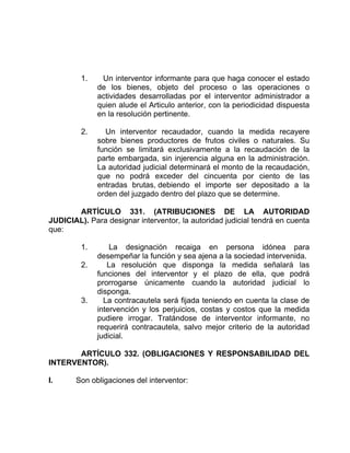 1. Un interventor informante para que haga conocer el estado
de los bienes, objeto del proceso o las operaciones o
actividades desarrolladas por el interventor administrador a
quien alude el Articulo anterior, con la periodicidad dispuesta
en la resolución pertinente.
2. Un interventor recaudador, cuando la medida recayere
sobre bienes productores de frutos civiles o naturales. Su
función se limitará exclusivamente a la recaudación de la
parte embargada, sin injerencia alguna en la administración.
La autoridad judicial determinará el monto de la recaudación,
que no podrá exceder del cincuenta por ciento de las
entradas brutas, debiendo el importe ser depositado a la
orden del juzgado dentro del plazo que se determine.
ARTÍCULO 331. (ATRIBUCIONES DE LA AUTORIDAD
JUDICIAL). Para designar interventor, la autoridad judicial tendrá en cuenta
que:
1. La designación recaiga en persona idónea para
desempeñar la función y sea ajena a la sociedad intervenida.
2. La resolución que disponga la medida señalará las
funciones del interventor y el plazo de ella, que podrá
prorrogarse únicamente cuando la autoridad judicial lo
disponga.
3. La contracautela será fijada teniendo en cuenta la clase de
intervención y los perjuicios, costas y costos que la medida
pudiere irrogar. Tratándose de interventor informante, no
requerirá contracautela, salvo mejor criterio de la autoridad
judicial.
ARTÍCULO 332. (OBLIGACIONES Y RESPONSABILIDAD DEL
INTERVENTOR).
I. Son obligaciones del interventor:
 