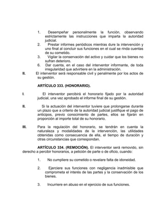 1. Desempeñar personalmente la función, observando
estrictamente las instrucciones que imparta la autoridad
judicial.
2. Prestar informes periódicos mientras dure la intervención y
uno final al concluir sus funciones en el cual se rinda cuentas
de su cometido.
3. Vigilar la conservación del activo y cuidar que los bienes no
sufran deterioro.
6. Dar cuenta, en el caso del interventor informante, de toda
irregularidad que advirtiere en la administración.
II. El interventor será responsable civil y penalmente por los actos de
su gestión.
ARTÍCULO 333. (HONORARIO).
I. El interventor percibirá el honorario fijado por la autoridad
judicial, una vez aprobado el informe final de su gestión.
II. Si la actuación del interventor tuviere que prolongarse durante
un plazo que a criterio de la autoridad judicial justifique el pago de
anticipos, previo conocimiento de partes, ellos se fijarán en
proporción al importe total de su honorario.
III. Para la regulación del honorario, se tendrán en cuenta la
naturaleza y modalidades de la intervención, las utilidades
obtenidas como consecuencia de ella, el tiempo de duración y
otras circunstancias que correspondan.
ARTÍCULO 334. (REMOCIÓN). El interventor será removido, sin
derecho a percibir honorarios, a petición de parte o de oficio, cuando:
1. No cumpliere su cometido o revelare falta de idoneidad.
2. Ejerciere sus funciones con negligencia inadmisible que
comprometa el interés de las partes y la conservación de los
bienes.
3. Incurriere en abuso en el ejercicio de sus funciones.
 