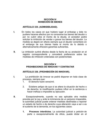 SECCIÓN IV
INHIBICIÓN DE BIENES
ARTÍCULO 335. (ADMISIBILIDAD).
I. En todos los casos en que hubiere lugar al embargo y éste no
pudiere hacerse efectivo por no conocerse los bienes del deudor o
por no cubrir ellos el monto de la deuda, el acreedor podrá
solicitar la inhibición de vender o gravar los bienes del deudor. La
medida se dejará sin efecto siempre que el deudor consintiere en
el embargo de sus bienes hasta el monto de lo debido o
alternativamente ofreciere garantías suficientes.
II. La inhibición surtirá efectos desde la fecha de su anotación en el
registro correspondiente y concederá preferencia sobre las
medidas de inhibición ordenadas con posterioridad.
SECCIÓN V
PROHIBICIONES DE INNOVAR Y CONTRATAR
ARTÍCULO 336. (PROHIBICIÓN DE INNOVAR).
I. La prohibición de innovar se podrá disponer en toda clase de
procesos, siempre que:
1. El derecho fuere verosímil.
2. Existiere peligro de que si se altera la situación de hecho o
de derecho, la modificación pudiere influir en la sentencia o
hacer ineficaz o imposible su ejecución.
II. Excepcionalmente, cuando no sea aplicable otra medida
prevista por la Ley y ante la inminencia de un perjuicio irreparable,
la autoridad judicial puede ordenar medidas destinadas a reponer
un estado de hecho o de derecho cuya alteración vaya a ser o es
el sustento de la demanda, en los siguientes casos:
1. Procesos interdictos. La autoridad judicial a petición de
parte o excepcionalmente de oficio, puede dictar en el
 
