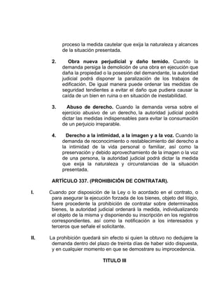 proceso la medida cautelar que exija la naturaleza y alcances
de la situación presentada.
2. Obra nueva perjudicial y daño temido. Cuando la
demanda persiga la demolición de una obra en ejecución que
daña la propiedad o la posesión del demandante, la autoridad
judicial podrá disponer la paralización de los trabajos de
edificación. De igual manera puede ordenar las medidas de
seguridad tendientes a evitar el daño que pudiera causar la
caída de un bien en ruina o en situación de inestabilidad.
3. Abuso de derecho. Cuando la demanda versa sobre el
ejercicio abusivo de un derecho, la autoridad judicial podrá
dictar las medidas indispensables para evitar la consumación
de un perjuicio irreparable.
4. Derecho a la intimidad, a la imagen y a la voz. Cuando la
demanda de reconocimiento o restablecimiento del derecho a
la intimidad de la vida personal o familiar, así como la
preservación y debido aprovechamiento de la imagen o la voz
de una persona, la autoridad judicial podrá dictar la medida
que exija la naturaleza y circunstancias de la situación
presentada.
ARTÍCULO 337. (PROHIBICIÓN DE CONTRATAR).
I. Cuando por disposición de la Ley o lo acordado en el contrato, o
para asegurar la ejecución forzada de los bienes, objeto del litigio,
fuere procedente la prohibición de contratar sobre determinados
bienes, la autoridad judicial ordenará la medida, individualizando
el objeto de la misma y disponiendo su inscripción en los registros
correspondientes. así como la notificación a los interesados y
terceros que señale el solicitante.
II. La prohibición quedará sin efecto si quien la obtuvo no dedujere la
demanda dentro del plazo de treinta días de haber sido dispuesta,
y en cualquier momento en que se demostrare su improcedencia.
TITULO III
 