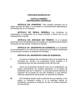 PROCESOS INCIDENTALES
CAPÍTULO PRIMERO
DISPOSICIONES GENERALES
ARTÍCULO 338. (PRINCIPIO). Toda cuestión accesoria con el
objeto principal del litigio y no sometida a un procedimiento especializado,
se tramitará por la vía incidental.
ARTÍCULO 339. (REGLA GENERAL). Los incidentes no
suspenderán la prosecución de la causa principal, a menos que la Ley
expresamente lo señale.
ARTÍCULO 340. (RECHAZO SIN TRÁMITE). Si el incidente
promovido fuere manifiestamente improcedente, la autoridad judicial deberá
rechazarlo sin más trámite, fundando su decisión.
ARTÍCULO 341. (INCIDENTES EN AUDIENCIA). Los incidentes
que se plantearen en el curso de una audiencia se formularán verbalmente
y, oída la parte contraria, se decidirán de inmediato.
ARTÍCULO 342. (INCIDENTES FUERA DE AUDIENCIA).
I. El proceso incidental que se planteare fuera de la audiencia se
formulará por escrito y se sustanciará previo traslado a la
contraparte para que sea contestado dentro de tres días.
II. Tanto con la demanda incidental como con la contestación, las
partes acompañarán las pruebas pertinentes, si se tratare de
cuestiones que así lo requieran. La autoridad judicial ordenará la
recepción de la prueba en una sola audiencia, a cuyo término,
oídas las exposiciones de las partes, se resolverá el incidente.
III. Si el incidente versare sobre cuestiones de puro derecho, si las
partes no ofrecieren prueba o si la autoridad judicial no
considerare necesaria la recepción de ella, se dictará resolución
sin más trámite.
 