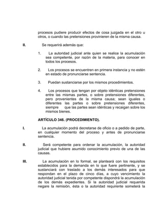 procesos pudiere producir efectos de cosa juzgada en el otro u
otros, o cuando las pretensiones provinieren de la misma causa.
II. Se requerirá además que:
1. La autoridad judicial ante quien se realice la acumulación
sea competente, por razón de la materia, para conocer en
todos los procesos.
2. Los procesos se encuentren en primera instancia y no estén
en estado de pronunciarse sentencia.
3. Puedan sustanciarse por los mismos procedimientos.
4. Los procesos que tengan por objeto idénticas pretensiones
entre las mismas partes, o sobre pretensiones diferentes,
pero provenientes de la misma causa; sean iguales o
diferentes las partes o sobre pretensiones diferentes,
siempre que las partes sean idénticas y recaigan sobre los
mismos bienes.
ARTÍCULO 346. (PROCEDIMIENTO).
I. La acumulación podrá decretarse de oficio o a pedido de parte,
en cualquier momento del proceso y antes de pronunciarse
sentencia.
II. Será competente para ordenar la acumulación, la autoridad
judicial que hubiere asumido conocimiento previo de una de las
causas.
III. La acumulación en lo formal, se planteará con los requisitos
establecidos para la demanda en lo que fuere pertinente, y se
sustanciará con traslado a los demás interesados para que
respondan en el plazo de cinco días, a cuyo vencimiento la
autoridad judicial tenida por competente dispondrá la acumulación
de los demás expedientes. Si la autoridad judicial requerida
negare la remisión, ésta o la autoridad requirente someterá la
 