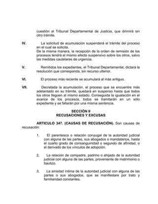 cuestión al Tribunal Departamental de Justicia, que dirimirá sin
otro trámite.
IV. La solicitud de acumulación suspenderá el trámite del proceso
en el cual se solicita.
De la misma manera, la recepción de la orden de remisión de los
procesos tendrá el mismo efecto suspensivo sobre los otros, salvo
las medidas cautelares de urgencia.
V. Remitidos los expedientes, el Tribunal Departamental, dictará la
resolución que corresponda, sin recurso ulterior.
VI. El proceso más reciente se acumulará al más antiguo.
VII. Decretada la acumulación, el proceso que se encuentre más
adelantado en su trámite, quedará en suspenso hasta que todos
los otros lleguen al mismo estado. Conseguida la igualación en el
avance de los procesos, todos se tramitarán en un sólo
expediente y se fallarán por una misma sentencia.
SECCIÓN II
RECUSACIONES Y EXCUSAS
ARTICULO 347. (CAUSAS DE RECUSACIÓN). Son causas de
recusación:
1. El parentesco o relación conyugal de la autoridad judicial
con alguna de las partes, sus abogados o mandatarios, hasta
el cuarto grado de consanguinidad o segundo de afinidad, o
el derivado de los vínculos de adopción.
2. La relación de compadre, padrino o ahijado de la autoridad
judicial con alguna de las partes, proveniente de matrimonio o
bautizo.
3. La amistad íntima de la autoridad judicial con alguna de las
partes o sus abogados, que se manifestare por trato y
familiaridad constantes.
 