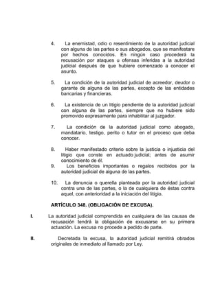4. La enemistad, odio o resentimiento de la autoridad judicial
con alguna de las partes o sus abogados, que se manifestare
por hechos conocidos. En ningún caso procederá la
recusación por ataques u ofensas inferidas a la autoridad
judicial después de que hubiere comenzado a conocer el
asunto.
5. La condición de la autoridad judicial de acreedor, deudor o
garante de alguna de las partes, excepto de las entidades
bancarias y financieras.
6. La existencia de un litigio pendiente de la autoridad judicial
con alguna de las partes, siempre que no hubiere sido
promovido expresamente para inhabilitar al juzgador.
7. La condición de la autoridad judicial como abogado,
mandatario, testigo, perito o tutor en el proceso que deba
conocer.
8. Haber manifestado criterio sobre la justicia o injusticia del
litigio que conste en actuado judicial; antes de asumir
conocimiento de él.
9. Los beneficios importantes o regalos recibidos por la
autoridad judicial de alguna de las partes.
10. La denuncia o querella planteada por la autoridad judicial
contra una de las partes, o la de cualquiera de éstas contra
aquel, con anterioridad a la iniciación del litigio.
ARTÍCULO 348. (OBLIGACIÓN DE EXCUSA).
I. La autoridad judicial comprendida en cualquiera de las causas de
recusación tendrá la obligación de excusarse en su primera
actuación. La excusa no procede a pedido de parte.
II. Decretada la excusa, la autoridad judicial remitirá obrados
originales de inmediato al llamado por Ley.
 
