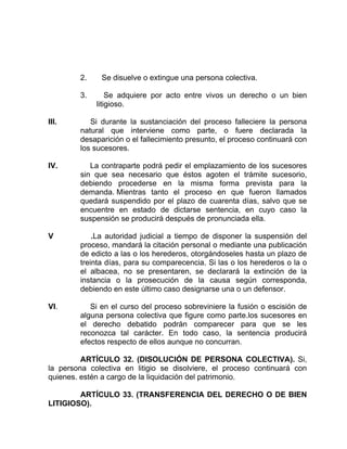 2. Se disuelve o extingue una persona colectiva.
3. Se adquiere por acto entre vivos un derecho o un bien
litigioso.
III. Si durante la sustanciación del proceso falleciere la persona
natural que interviene como parte, o fuere declarada la
desaparición o el fallecimiento presunto, el proceso continuará con
los sucesores.
IV. La contraparte podrá pedir el emplazamiento de los sucesores
sin que sea necesario que éstos agoten el trámite sucesorio,
debiendo procederse en la misma forma prevista para la
demanda. Mientras tanto el proceso en que fueron llamados
quedará suspendido por el plazo de cuarenta días, salvo que se
encuentre en estado de dictarse sentencia, en cuyo caso la
suspensión se producirá después de pronunciada ella.
V .La autoridad judicial a tiempo de disponer la suspensión del
proceso, mandará la citación personal o mediante una publicación
de edicto a las o los herederos, otorgándoseles hasta un plazo de
treinta días, para su comparecencia. Si las o los herederos o la o
el albacea, no se presentaren, se declarará la extinción de la
instancia o la prosecución de la causa según corresponda,
debiendo en este último caso designarse una o un defensor.
VI. Si en el curso del proceso sobreviniere la fusión o escisión de
alguna persona colectiva que figure como parte.los sucesores en
el derecho debatido podrán comparecer para que se les
reconozca tal carácter. En todo caso, la sentencia producirá
efectos respecto de ellos aunque no concurran.
ARTÍCULO 32. (DISOLUCIÓN DE PERSONA COLECTIVA). Si,
la persona colectiva en litigio se disolviere, el proceso continuará con
quienes. estén a cargo de la liquidación del patrimonio.
ARTÍCULO 33. (TRANSFERENCIA DEL DERECHO O DE BIEN
LITIGIOSO).
 