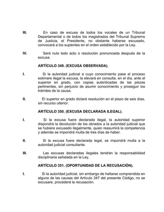 III. En caso de excusa de todos los vocales de un Tribunal
Departamental o de todos los magistrados del Tribunal Supremo
de Justicia, el Presidente, no obstante haberse excusado,
convocará a los suplentes en el orden establecido por la Ley.
IV. Será nulo todo acto o resolución pronunciada después de la
excusa.
ARTÍCULO 349. (EXCUSA OBSERVADA).
I. Si la autoridad judicial a cuyo conocimiento pase el proceso
estimare ilegal la excusa, la elevará en consulta, en el día, ante el
superior en grado, con copias autenticadas de las piezas
pertinentes, sin perjuicio de asumir conocimiento y proseguir los
trámites de la causa.
II. El superior en grado dictará resolución en el plazo de seis días,
sin recurso ulterior.
ARTÍCULO 350. (EXCUSA DECLARADA ILEGAL).
I. Si la excusa fuere declarada ilegal, la autoridad superior
dispondrá la devolución de los obrados a la autoridad judicial que
se hubiere excusado ilegalmente, quien reasumirá la competencia
y además se impondrá multa de tres días de haber.
II. Si la excusa fuere declarada legal, se impondrá multa a la
autoridad judicial consultante.
III. Las excusas declaradas ilegales tendrán la responsabilidad
disciplinaria señalada en la Ley.
ARTÍCULO 351. (OPORTUNIDAD DE LA RECUSACIÓN).
I. Si la autoridad judicial, sin embargo de haIlarse comprendida en
alguna de las causas del Artículo 347 del presente Código, no se
excusare, procederá la recusación.
 