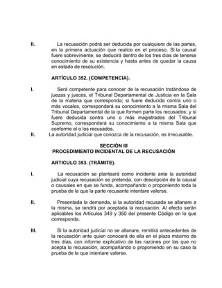 II. La recusación podrá ser deducida por cualquiera de las partes,
en la primera actuación que realice en el proceso. Si la causal
fuere sobreviniente, se deducirá dentro de los tres días de tenerse
conocimiento de su existencia y hasta antes de quedar la causa
en estado de resolución.
ARTÍCULO 352. (COMPETENCIA).
I. Será competente para conocer de la recusación tratándose de
juezas y jueces, el Tribunal Departamental de Justicia en la Sala
de la materia que corresponda; si fuere deducida contra uno o
más vocales, corresponderá su conocimiento a la misma Sala del
Tribunal Departamental de la que formen parte los recusados; y si
fuere deducida contra uno o más magistrados del Tribunal
Supremo, corresponderá su conocimiento a la misma Sala que
conforme el o los recusados.
II. La autoridad judicial que conozca de la recusación, es irrecusable.
SECCIÓN III
PROCEDIMIENTO INCIDENTAL DE LA RECUSACIÓN
ARTICULO 353. (TRÁMITE).
I. La recusación se planteará como incidente ante la autoridad
judicial cuya recusación se pretenda, con descripción de la causal
o causales en que se funda, acompañando o proponiendo toda la
prueba de la que la parte recusante intentare valerse.
II. Presentada la demanda, si la autoridad recusada se allanare a
la misma, se tendrá por aceptada la recusación. Al efecto serán
aplicables los Artículos 349 y 350 del presente Código en lo que
corresponda.
III. Si la autoridad judicial no se allanare, remitirá antecedentes de
la recusación ante quien conocerá de ella en el plazo máximo de
tres días, con informe explicativo de las razones por las que no
acepta la recusación, acompañando o proponiendo en su caso la
prueba de la que intentare valerse.
 