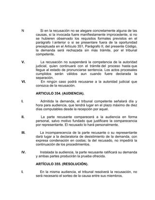 N Si en la recusación no se alegare concretamente alguna de las
causas, si la invocada fuere manifiestamente improcedente, si no
se hubieren observado los requisitos formales previstos en el
parágrafo I anterior o si se presentare fuera de la oportunidad
preceptuada en el Artículo 351, Parágrafo II, del presente Código,
la demanda será rechazada sin más trámite, por el tribunal
competente.
V. La recusación no suspenderá la competencia de la autoridad
judicial, quien continuará con el trámite del proceso hasta que
llegue al estado de pronunciarse sentencia. Los actos procesales
cumplidos serán válidos aun cuando fuere declarada la
separación.
VI. En ningún caso podrá recusarse a la autoridad judicial que
conozca de la recusación.
ARTICULO 354. (AUDIENCIA).
I. Admitida la demanda, el tribunal competente señalará día y
hora para audiencia, que tendrá lugar en el plazo máximo de diez
días computables desde la recepción por aquel.
II. La parte recusante comparecerá a la audiencia en forma
personal, salvo motivo fundado que justificare la comparecencia
por representante. El recusado lo hará personalmente.
III. La incomparecencia de la parte recusante o su representante
dará lugar a la declaratoria de desistimiento de la demanda, con
expresa condenación en costas; la del recusado, no impedirá la
continuación de los procedimientos.
IV. Instalada la audiencia, la parte recusante ratificará su demanda
y ambas partes producirán la prueba ofrecida.
ARTÍCULO 355. (RESOLUCIÓN).
I. En la misma audiencia, el tribunal resolverá la recusación, no
será necesario el sorteo de la causa entre sus miembros.
 