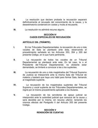 II. La resolución que declare probada la recusación separará
definitivamente al recusado del conocimiento de la causa, y la
desestimatoria condenará en costas y multa al recusante.
III. La resolución no admitirá recurso alguno.
SECCIÓN IV
CASOS ESPECIALES DE RECUSACIÓN
ARTÍCULO 356. (TRÁMITE).
I. En los Tribunales Departamentales, la recusación de uno o más
vocales de Sala se planteará ante ésta, observando el
procedimiento señalado en los Artículos 353, 354 y 355 del
presente Código, en lo que fuere pertinente.
II. La recusación de todos los vocales de un Tribunal
Departamental se planteará ante este. En tal caso, la o el
Presidente del Tribunal Departamental, no obstante estar
demandado, se limitará a convocar a las o los suplentes.
III. La recusación de uno o más magistrados del Tribunal Supremo
de Justicia se Interpondrá ante la misma Sala del Tribunal de
materia y bastará que haya uno hábil para formar Sala, llamando
al magistrado suplente.
IV. La recusación de los magistrados suplentes del Tribunal
Supremo y vocal suplente de los Tribunales Departamentales, se
regirá por el mismo procedimiento aplicable a los titulares.
V. La recusación de los servidores de apoyo judicial se
interpondrá ante la autoridad judicial que conozca de la causa y
será decidida por la misma, sin recurso ulterior, teniendo los
mismos efectos del Parágrafo II del Artículo 355 del presente
Código.
SECCIÓN V
RENDICIÓN DE CUENTAS
 