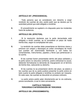 ARTÍCULO 357. (PROCEDENCIA).
I. Toda persona que se considerare con derecho a exigir
rendición de cuentas de otra, podrá pedir que se declare por la
autoridad judicial que está obligado a rendirlas.
II. El procedimiento se sujetará a lo dispuesto para los incidentes
fuera de audiencia.
ARTÍCULO 358. (EFECTOS).
I. Si la resolución declarare que la parte demandada está
obligada a rendir cuentas, se le concederá un plazo de hasta
treinta días, según la complejidad del caso.
II. La rendición de cuentas debe presentarse en términos claros y
precisos con cargos y descargos en orden cronológico de modo
que puedan ser examinadas fácilmente y, con todos los
comprobantes, instrumentos, papeles y libros que pertenezcan a
la cuenta.
III. Si las cuentas fueren presentadas dentro del plazo señalado y
la parte actora no estuviera conforme, podrá ordinarizar la causa,
debiendo formalizarse la demanda de impugnación en el término
de treinta días, caducando su derecho.
IV. Si las cuentas no se presentaren dentro del plazo, se estará a
las cuentas que de su parte pudiera presentar la parte actora en
todo cuanto la parte obligada a rendirlas no probare ser inexacto.
En este caso, las cuentas se discutirán en proceso ordinario.
V. La parte actora podrá optar directamente por la vía ordinaria,
previa conciliación, si así lo viere conveniente.
CAPÍTULO TERCERO
TERCERÍAS E INTERVENCIÓN DE TERCEROS
ARTÍCULO 359. (PROCEDIMIENTO).
 