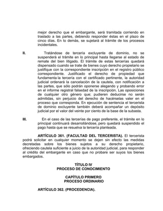 mejor derecho que el embargante, será tramitada corriendo en
traslado a las partes, debiendo responder éstas en el plazo de
cinco días. En lo demás, se sujetará al trámite de los procesos
incidentales.
II. Tratándose de tercería excluyente de dominio, no se
suspenderá el trámite en lo principal hasta llegarse al estado de
remate del bien litigado. El trámite de estas tercerías quedará
dispensado cuando se trate de bienes cuyo derecho propietario se
justifique con la correspondiente inscripción en el registro público
correspondiente. Justificado el derecho de propiedad que
fundamenta la tercería con el certificado pertinente, la autoridad
judicial ordenará la cancelación de la cautela, con notificación a
las partes, que sólo podrán oponerse alegando y probando error
en el informe registral falsedad de la inscripción. Las oposiciones
de cualquier otro género que; pudieren deducirse no serán
admitidas, sin perjuicio del derecho de hacérselas valer en el
proceso que corresponda. En ejecución de sentencia el tercerista
de dominio excluyente también deberá acompañar un depósito
judicial por el valor del veinte por ciento de la base de la subasta.
III. En el caso de las tercerías de pago preferente, el trámite en lo
principal continuará desarrollándose, pero quedará suspendido el
pago hasta que se resuelva la tercería planteada.
ARTÍCULO 361. (FACULTAD DEL TERCERISTA). El tercerista
podrá solicitar en cualquier momento se dejen sin efecto las medidas
decretadas sobre los bienes sujetos a su derecho propietario,
ofreciendo cautela suficiente a juicio de la autoridad judicial, para responder
al crédito del embargante en caso que no probare ser suyos los bienes
embargados.
TÍTULO IV
PROCESO DE CONOCIMIENTO
CAPÍTULO PRIMERO
PROCESO ORDINARIO
ARTÍCULO 362. (PROCEDENCIA).
 