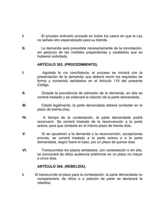 I. El proceso ordinario procede en todos los casos en que la Ley
no señala otro especializado para su trámite.
II. La demanda será precedida necesariamente de la conciliación,
sin perjuicio de las medidas preparatorias y cautelares que se
hubieren solicitado.
ARTÍCULO 363. (PROCEDIMIENTO).
I. Agotada la vía conciliatoria, el proceso se iniciará con la
presentación de la demanda, que deberá reunir los requisitos de
forma y contenido señalados en el Artículo 110 del presente
Código.
II. Dictada la providencia de admisión de la demanda, en ella se
correrá traslado y se ordenará la citación de la parte demandada.
III. Citada legalmente, la parte demandada deberá contestar en el
plazo de treinta días.
IV. A tiempo de la contestación, la parte demandada podrá
reconvenir. Se correrá traslado de la reconvención a la parte
actora, para que conteste en el mismo plazo de treinta días.
V. Si se opusieren a la demanda o la reconvención, excepciones
previas, se correrá traslado a la parte actora o a la parte
demandada, según fuere el caso, por un plazo de quince días.
VI. Transcurridos los plazos señalados, con contestación o sin ella,
se convocará de oficio audiencia preliminar en un plazo no mayor
a cinco días.
ARTÍCULO 364. (REBELDÍA).
I. Si transcurrido el plazo para la contestación, la parte demandada no
compareciere, de oficio o a petición de parte se declarará la
rebeldía.
 