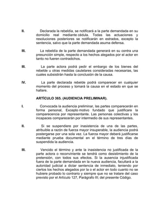 II. Declarada la rebeldía, se notificará a la parte demandada en su
domicilio real mediante cédula. Todas las actuaciones y
resoluciones posteriores se notificarán en estrados, excepto la
sentencia, salvo que la parte demandada asuma defensa.
III. La rebeldía de la parte demandada generará en su contra una
presunción simple, respecto a los hechos alegados por el actor en
tanto no fueren contradichos.
III. La parte actora podrá pedir el embargo de los bienes del
rebelde u otras medidas cautelares consideradas necesarias, las
cuales subsistirán hasta la conclusión de la causa.
IV. La parte declarada rebelde podrá comparecer en cualquier
momento del proceso y tomará la causa en el estado en que se
hallare.
ARTÍCULO 365. (AUDIENCIA PRELIMINAR).
I. Convocada la audiencia preliminar, las partes comparecerán en
forma personal, Excepto motivo fundado que justificare la
comparecencia por representante. Las personas colectivas y los
incapaces comparecerán por intermedio de sus representantes.
II. Si se suspendiere por inasistencia de una de las partes,
atribuible a razón de fuerza mayor insuperable, la audiencia podrá
postergarse por una sola vez. La fuerza mayor deberá justificarse
mediante prueba documental en el término de tres días de
suspendida la audiencia.
III. Vencido el término y ante la inasistencia no justificada de la
parte actora o reconviniente se tendrá como desistimiento de la
pretensión, con todos sus efectos. Si la ausencia injustificada
fuera de la parte demandada en la nueva audiencia, facultará a la
autoridad judicial a dictar sentencia de inmediato, teniendo por
ciertos los hechos alegados por la o el actor en todo cuanto no se
hubiere probado lo contrario y siempre que no se tratare del caso
previsto por el Artículo 127, Parágrafo III; del presente Código.
 