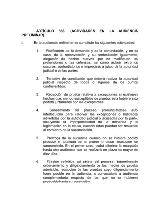 ARTÍCULO 366. (ACTIVIDADES EN LA AUDIENCIA
PRELIMINAR).
I. En la audiencia preliminar se cumplirán las siguientes actividades:
1. Ratificación de la demanda y de la contestación, y en su
caso, de la reconvención y su contestación; igualmente,
alegación de hechos nuevos que no modifiquen las
pretensiones o las defensas, así como aclarar extremos
oscuros, contradictorios o imprecisos a juicio de la autoridad
judicial o de las partes.
2. Tentativa de conciliación que deberá realizar la autoridad
judicial respecto de todos o algunos de los puntos
controvertidos.
3. Recepción de prueba relativa a excepciones, si existieren
hechos que, siendo susceptibles de prueba, ésta hubiere sido
pedida juntamente con las excepciones.
4. Saneamiento del proceso, pronunciándose auto
interlocutorio para resolver las excepciones o nulidades
advertidas por la autoridad judicial o acusadas por la parte,
incluyendo la improponibilidad de la demanda y la
legitimación en la causa, cuando éstas puedan ser resueltas
al comienzo de la sustanciación.
5. Prórroga de la audiencia cuando no se hubiere podido
producir la totalidad de la prueba o dictar resolución de
saneamiento. En el primer caso, podrá diferirse la recepción
hasta otra audiencia que se realizará en plazo no mayor de
diez días.
6. Fijación definitiva del objeto del proceso; determinación
ordenamiento y diligenciamiento de los medios de prueba
admisible; recepción de las pruebas cuyo diligenciamiento
fuere posible en la audiencia, o convocatoria a audiencia
complementaria respecto de las que no se hubieren
producido hasta su conclusión.
 