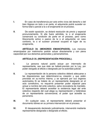 I. En caso de transferencia por acto entre vivos del derecho o del
bien litigioso en todo o en parte, el adquirente podrá suceder en
forma total o parcial a la o el enajenante en el proceso.
II. De existir oposición, se dictará resolución de previo y especial
pronunciamiento. Si ella fuere admitida, la o el enajenante
conservará su condición de parte en el proceso, pero como
litisconsorte activo o pasivo de la o el adquirente; en caso
contrario, la o el sucesor procesal ocupará el lugar de su
enajenante,
ARTÍCULO 34. (MENORES EMANCIPADOS). Los menores
emancipados por matrimonio podrán actuar directamente y con plena
capacidad por sus derechos personales y personalísimos.
ARTÍCULO 35. (REPRESENTACIÓN PROCESAL).
I. La persona natural podrá actuar por intermedio de
representante, sea que éste se hallaré previsto por la Ley, por
poder otorgado al efecto o designado por la autoridad judicial.
II. La representación de la persona colectiva deberá adecuarse a
las disposiciones que determinaron su creación y que estén
previstas en su norma interna, y se ejercerá por sus órganos
autorizados. Si se tratare de un representante designado en el
acto constitutivo, no requerirá presentar poder especial para
actuar a nombre del ente colectivo, salvo revocatoria de mandato.
El representante deberá acreditar la existencia legal del ente
colectivo respecto del cual alega su representación y tratándose
de un representante convencional, el poder que acredite su
personería.
III. En cualquier caso, el representante deberá presentar el
documento idóneo en su primera intervención en el proceso.
IV. El desaparecido declarado judicialmente, intervendrá mediante
representante designada o designado al efecto.
 