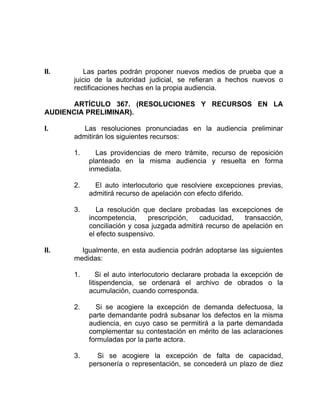 II. Las partes podrán proponer nuevos medios de prueba que a
juicio de la autoridad judicial, se refieran a hechos nuevos o
rectificaciones hechas en la propia audiencia.
ARTÍCULO 367. (RESOLUCIONES Y RECURSOS EN LA
AUDIENCIA PRELIMINAR).
I. Las resoluciones pronunciadas en la audiencia preliminar
admitirán los siguientes recursos:
1. Las providencias de mero trámite, recurso de reposición
planteado en la misma audiencia y resuelta en forma
inmediata.
2. El auto interlocutorio que resolviere excepciones previas,
admitirá recurso de apelación con efecto diferido.
3. La resolución que declare probadas las excepciones de
incompetencia, prescripción, caducidad, transacción,
conciliación y cosa juzgada admitirá recurso de apelación en
el efecto suspensivo.
II. Igualmente, en esta audiencia podrán adoptarse las siguientes
medidas:
1. Si el auto interlocutorio declarare probada la excepción de
litispendencia, se ordenará el archivo de obrados o la
acumulación, cuando corresponda.
2. Si se acogiere la excepción de demanda defectuosa, la
parte demandante podrá subsanar los defectos en la misma
audiencia, en cuyo caso se permitirá a la parte demandada
complementar su contestación en mérito de las aclaraciones
formuladas por la parte actora.
3. Si se acogiere la excepción de falta de capacidad,
personería o representación, se concederá un plazo de diez
 