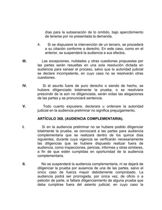 días para la subsanación de lo omitido, bajo apercibimiento
de tenerse por no presentada la demanda.
4. Si se dispusiere la intervención de un tercero, se procederá
a su citación conforme a derecho. En este caso, como en el
anterior, se suspenderá la audiencia a sus efectos.
III. Las excepciones, nulidades y otras cuestiones propuestas por
las partes serán resueltas en una sola resolución dictada en
audiencia para sanear el proceso, salvo que la autoridad judicial
se declare incompetente, en cuyo caso no se resolverán otras
cuestiones.
IV. Si el asunto fuere de puro derecho o siendo de hecho, se
hubiere diligenciado totalmente la prueba, o se resolviere
prescindir de la aún no diligenciada, serán oídas las alegaciones
de las partes y se pronunciará sentencia.
V. Todo cuanto expusiere, declarare u ordenare la autoridad
judicial en la audiencia preliminar no significa prejuzgamiento.
ARTÍCULO 368. (AUDIENCIA COMPLEMENTARIA).
I. Si en la audiencia preliminar no se hubiere podido diligenciar
totalmente la prueba, se convocará a las partes para audiencia
complementaria que se realizará dentro de los quince días
siguientes, durante cuya vigencia se verificarán necesariamente
las diligencias que se hubiere dispuesto realizar fuera de
audiencia, como inspecciones, pericias, informes y otras similares,
a fin de que estén cumplidas en oportunidad de la audiencia
complementaria.
II. No se suspenderá la audiencia complementaria, ni se dejará de
diligenciar la prueba por ausencia de una de las partes, salvo el
único caso de fuerza mayor debidamente comprobado. La
audiencia podrá ser prorrogada, por única vez, de oficio o a
petición de parte, si faltare diligenciamiento de alguna prueba que
deba cumplirse fuera del asiento judicial, en cuyo caso la
 