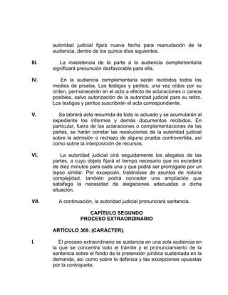 autoridad judicial fijará nueva fecha para reanudación de la
audiencia, dentro de los quince días siguientes.
III. La inasistencia de la parte a la audiencia complementaria
significará presunción desfavorable para ella.
IV. En la audiencia complementaria serán recibidos todos los
medios de prueba. Los testigos y peritos, una vez oídos por su
orden, permanecerán en el acto a efecto de aclaraciones o careos
posibles, salvo autorización de la autoridad judicial para su retiro.
Los testigos y peritos suscribirán el acta correspondiente.
V. Se labrará acta resumida de todo lo actuado y se acumularán al
expediente los informes y demás documentos recibidos. En
particular, fuera de las aclaraciones o complementaciones de las
partes, se harán constar las resoluciones de la autoridad judicial
sobre la admisión o rechazo de alguna prueba controvertida, así
como sobre la interposición de recursos.
VI. La autoridad judicial oirá seguidamente los alegatos de las
partes, a cuyo objeto fijará el tiempo necesario que no excederá
de diez minutos para cada una y que podrá ser prorrogado por un
lapso similar. Por excepción, tratándose de asuntos de notoria
complejidad, también podrá conceder una ampliación que
satisfaga la necesidad de alegaciones adecuadas a dicha
situación.
VII. A continuación, la autoridad judicial pronunciará sentencia.
CAPÍTULO SEGUNDO
PROCESO EXTRAORDINARIO
ARTÍCULO 369. (CARÁCTER).
I. El proceso extraordinario se sustancia en una sola audiencia en
la que se concentra todo el trámite y el pronunciamiento de la
sentencia sobre el fondo de la pretensión jurídica sustentada en la
demanda, así como sobre la defensa y las excepciones opuestas
por la contraparte.
 