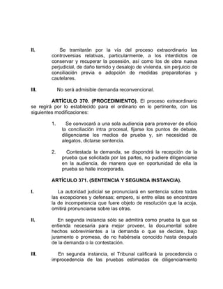 II. Se tramitarán por la vía del proceso extraordinario las
controversias relativas, particularmente, a los interdictos de
conservar y recuperar la posesión, así como los de obra nueva
perjudicial, de daño temido y desalojo de vivienda, sin perjuicio de
conciliación previa o adopción de medidas preparatorias y
cautelares.
III. No será admisible demanda reconvencional.
ARTÍCULO 370. (PROCEDIMIENTO). El proceso extraordinario
se regirá por lo establecido para el ordinario en lo pertinente, con las
siguientes modificaciones:
1. Se convocará a una sola audiencia para promover de oficio
la conciliación intra procesal, fijarse los puntos de debate,
diligenciarse los medios de prueba y, sin necesidad de
alegatos, dictarse sentencia.
2. Contestada la demanda, se dispondrá la recepción de la
prueba que solicitada por las partes, no pudiere diligenciarse
en la audiencia, de manera que en oportunidad de ella la
prueba se halle incorporada.
ARTÍCULO 371. (SENTENCIA Y SEGUNDA INSTANCIA).
I. La autoridad judicial se pronunciará en sentencia sobre todas
las excepciones y defensas; empero, si entre ellas se encontrare
la de incompetencia que fuere objeto de resolución que la acoja,
omitirá pronunciarse sobre las otras.
II. En segunda instancia sólo se admitirá como prueba la que se
entienda necesaria para mejor proveer, la documental sobre
hechos sobrevinientes a la demanda o que se declare, bajo
juramento o promesa, de no habérsela conocido hasta después
de la demanda o la contestación.
III. En segunda instancia, el Tribunal calificará la procedencia o
improcedencia de las pruebas estimadas de diligenciamiento
 