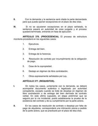 II. Con la demanda y la sentencia será citada la parte demandada
para que pueda oponer excepciones en el plazo de diez días.
III. Si no se opusieren excepciones en el plazo señalado, la
sentencia pasará en autoridad de cosa juzgada y el proceso
quedará terminado, entrando en fase de ejecución.
ARTÍCULO 376. (PROCEDENCIA). El proceso de estructura
monitoria procederá en los siguientes casos:
1. Ejecutivos.
2. Entrega del bien.
3. Entrega de la herencia.
4. Resolución de contrato por incumplimiento de la obligación
de pago.
5. Cese de la copropiedad.
6. Destajo en régimen de libre contratación.
7. Otros expresamente señalados por Ley.
ARTÍCULO 377. (REQUISITOS).
I. En todos los casos, juntamente con la demanda, se deberá
acompañar documento auténtico o legalizado por autoridad
competente, excepto cuando se trate de desalojo en régimen de
libre contratación o de entrega del bien derivada de contrato
verbal. En este último supuesto, en etapa preliminar que se
seguirá por la vía incidental, podrá establecerse la prueba de la
existencia del contrato y de su cumplimiento por la parte actora.
II. En los casos de resolución de contrato o desalojo por falta de
pago de alquileres, corresponderá una intimación previa a pedido
de la parte actora, que se practicará por el plazo de diez días.
 