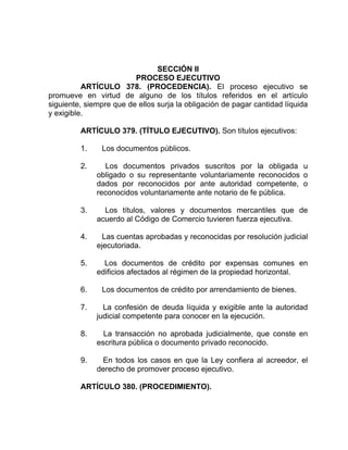 SECCIÓN II
PROCESO EJECUTIVO
ARTÍCULO 378. (PROCEDENCIA). El proceso ejecutivo se
promueve en virtud de alguno de los títulos referidos en el artículo
siguiente, siempre que de ellos surja la obligación de pagar cantidad líquida
y exigible.
ARTÍCULO 379. (TÍTULO EJECUTIVO). Son títulos ejecutivos:
1. Los documentos públicos.
2. Los documentos privados suscritos por la obligada u
obligado o su representante voluntariamente reconocidos o
dados por reconocidos por ante autoridad competente, o
reconocidos voluntariamente ante notario de fe pública.
3. Los títulos, valores y documentos mercantiles que de
acuerdo al Código de Comercio tuvieren fuerza ejecutiva.
4. Las cuentas aprobadas y reconocidas por resolución judicial
ejecutoriada.
5. Los documentos de crédito por expensas comunes en
edificios afectados al régimen de la propiedad horizontal.
6. Los documentos de crédito por arrendamiento de bienes.
7. La confesión de deuda líquida y exigible ante la autoridad
judicial competente para conocer en la ejecución.
8. La transacción no aprobada judicialmente, que conste en
escritura pública o documento privado reconocido.
9. En todos los casos en que la Ley confiera al acreedor, el
derecho de promover proceso ejecutivo.
ARTÍCULO 380. (PROCEDIMIENTO).
 