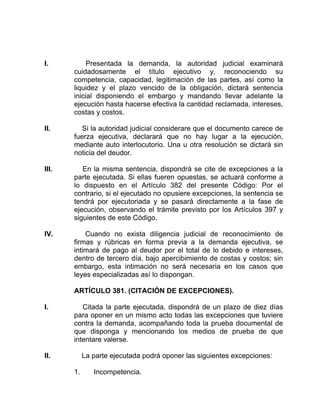 I. Presentada la demanda, la autoridad judicial examinará
cuidadosamente el título ejecutivo y, reconociendo su
competencia, capacidad, legitimación de las partes, así como la
liquidez y el plazo vencido de la obligación, dictará sentencia
inicial disponiendo el embargo y mandando llevar adelante la
ejecución hasta hacerse efectiva la cantidad reclamada, intereses,
costas y costos.
II. Si la autoridad judicial considerare que el documento carece de
fuerza ejecutiva, declarará que no hay lugar a la ejecución,
mediante auto interlocutorio. Una u otra resolución se dictará sin
noticia del deudor.
III. En la misma sentencia, dispondrá se cite de excepciones a la
parte ejecutada. Si ellas fueren opuestas, se actuará conforme a
lo dispuesto en el Artículo 382 del presente Código: Por el
contrario, si el ejecutado no opusiere excepciones, la sentencia se
tendrá por ejecutoriada y se pasará directamente a la fase de
ejecución, observando el trámite previsto por los Artículos 397 y
siguientes de este Código.
IV. Cuando no exista diligencia judicial de reconocimiento de
firmas y rúbricas en forma previa a la demanda ejecutiva, se
intimará de pago al deudor por el total de lo debido e intereses,
dentro de tercero día, bajo apercibimiento de costas y costos; sin
embargo, esta intimación no será necesaria en los casos que
leyes especializadas así lo dispongan.
ARTÍCULO 381. (CITACIÓN DE EXCEPCIONES).
I. Citada la parte ejecutada, dispondrá de un plazo de diez días
para oponer en un mismo acto todas las excepciones que tuviere
contra la demanda, acompañando toda la prueba documental de
que disponga y mencionando los medios de prueba de que
intentare valerse.
II. La parte ejecutada podrá oponer las siguientes excepciones:
1. Incompetencia.
 