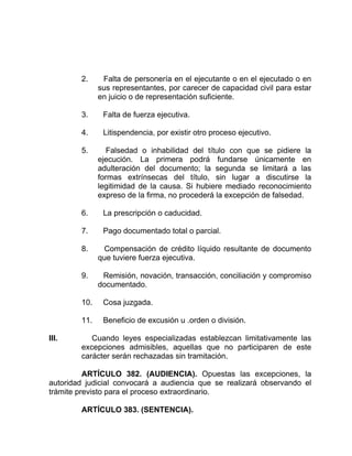2. Falta de personería en el ejecutante o en el ejecutado o en
sus representantes, por carecer de capacidad civil para estar
en juicio o de representación suficiente.
3. Falta de fuerza ejecutiva.
4. Litispendencia, por existir otro proceso ejecutivo.
5. Falsedad o inhabilidad del título con que se pidiere la
ejecución. La primera podrá fundarse únicamente en
adulteración del documento; la segunda se limitará a las
formas extrínsecas del título, sin lugar a discutirse la
legitimidad de la causa. Si hubiere mediado reconocimiento
expreso de la firma, no procederá la excepción de falsedad.
6. La prescripción o caducidad.
7. Pago documentado total o parcial.
8. Compensación de crédito líquido resultante de documento
que tuviere fuerza ejecutiva.
9. Remisión, novación, transacción, conciliación y compromiso
documentado.
10. Cosa juzgada.
11. Beneficio de excusión u .orden o división.
III. Cuando leyes especializadas establezcan limitativamente las
excepciones admisibles, aquellas que no participaren de este
carácter serán rechazadas sin tramitación.
ARTÍCULO 382. (AUDIENCIA). Opuestas las excepciones, la
autoridad judicial convocará a audiencia que se realizará observando el
trámite previsto para el proceso extraordinario.
ARTÍCULO 383. (SENTENCIA).
 
