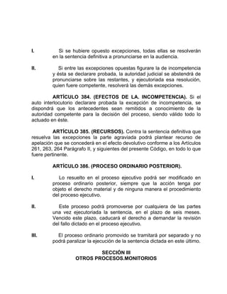 I. Si se hubiere opuesto excepciones, todas ellas se resolverán
en la sentencia definitiva a pronunciarse en la audiencia.
II. Si entre las excepciones opuestas figurare la de incompetencia
y ésta se declarare probada, la autoridad judicial se abstendrá de
pronunciarse sobre las restantes, y ejecutoriada esa resolución,
quien fuere competente, resolverá las demás excepciones.
ARTÍCULO 384. (EFECTOS DE LA. INCOMPETENCIA). Si el
auto interlocutorio declarare probada la excepción de incompetencia, se
dispondrá que los antecedentes sean remitidos a conocimiento de la
autoridad competente para la decisión del proceso, siendo válido todo lo
actuado en éste.
ARTÍCULO 385. (RECURSOS). Contra la sentencia definitiva que
resuelva las excepciones la parte agraviada podrá plantear recurso de
apelación que se concederá en el efecto devolutivo conforme a los Artículos
261, 263, 264 Parágrafo II, y siguientes del presente Código, en todo lo que
fuere pertinente.
ARTÍCULO 386. (PROCESO ORDINARIO POSTERIOR).
I. Lo resuelto en el proceso ejecutivo podrá ser modificado en
proceso ordinario posterior, siempre que la acción tenga por
objeto el derecho material y de ninguna manera el procedimiento
del proceso ejecutivo.
II. Este proceso podrá promoverse por cualquiera de las partes
una vez ejecutoriada la sentencia, en el plazo de seis meses.
Vencido este plazo, caducará el derecho a demandar la revisión
del fallo dictado en el proceso ejecutivo.
III. El proceso ordinario promovido se tramitará por separado y no
podrá paralizar la ejecución de la sentencia dictada en este último.
SECCIÓN III
OTROS PROCESOS.MONITORIOS
 