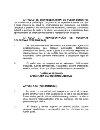 ARTÍCULO 36. (REPRESENTACIÓN DE PLENO DERECHO).
Las madres o los padres que comparezcan en representación de sus hijas
o hijos menores de edad no emancipados por matrimonio, no estarán
obligados a presentar los certificados de nacimiento, salvo que la autoridad
judicial, a petición de parte o de oficio, los emplazare a presentarlas, bajo
apercibimiento de tener por inexistente la representación invocada.
ARTÍCULO 37. (REPRESENTACIÓN DE PERSONAS
COLECTIVAS EXTRANJERAS).
I. Las personas colectivas extranjeras, sus sucursales, agencias o
establecimientos que realicen actividades debidamente
autorizadas en Bolivia, están sujetas a las mismas exigencias de
representación que la Ley señala para las personas colectivas
nacionales, salvo convenio internacional o disposición legal en
contrario.
II. El poder que se otorgare en el extranjero, debidamente
traducido, cuando corresponda, y legalizado, deberá presentarse
en el primer escrito en que el apoderado se apersone como tal.
CAPÍTULO SEGUNDO
APODERADA O APODERADO JUDICIAL
ARTICULO 38. (CONSTITUCIÓN).
I. La parte con capacidad para comparecer por sí al proceso,
podrá constituir uno o más apoderados. Si las o los apoderados
fueren varios, podrán actuar indistintamente y cada uno de ellas o
ellos asumirá responsabilidad ante su mandante por los actos
procesales que realice.
II. El Estado y demás órganos de derecho público, podrán
designar apoderadas o apoderados para los procesos en que
fueren parte.
 