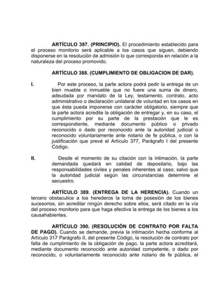 ARTÍCULO 387. (PRINCIPIO). El procedimiento establecido para
el proceso monitorio será aplicable a los casos que siguen, debiendo
disponerse en la resolución de admisión lo que corresponda en relación a la
naturaleza del proceso promovido.
ARTÍCULO 388. (CUMPLIMIENTO DE OBLIGACION DE DAR).
I. Por este proceso, la parte actora podrá pedir la entrega de un
bien mueble o inmueble que no fuere una suma de dinero,
adeudada por mandato de la Ley, testamento, contrato, acto
administrativo o declaración unilateral de voluntad en los casos en
que ésta pueda imponerse con carácter obligatorio, siempre que
la parte actora acredite la obligación de entregar y, en su caso, el
cumplimiento por su parte de la prestación que le es
correspondiente, mediante documento público o privado
reconocido o dado por reconocido ante la autoridad judicial o
reconocido voluntariamente ante notario de fe pública, o con la
justificación que prevé el Artículo 377, Parágrafo I del presente
Código.
II. Desde el momento de su citación con la intimación, la parte
demandada quedará en calidad de depositario, bajo las
responsabilidades civiles y penales inherentes al caso; salvo que
la autoridad judicial según las circunstancias determine el
secuestro.
ARTÍCULO 389. (ENTREGA DE LA HERENCIA). Cuando un
tercero obstaculice a los herederos la toma de posesión de los bienes
sucesorios, sin acreditar ningún derecho sobre ellos, será citado en la vía
del proceso monitorio para que haga efectiva la entrega de los bienes a los
causahabientes.
ARTÍCULO 390. (RESOLUCIÓN DE CONTRATO POR FALTA
DE PAGO). Cuando se demande, previa la intimación hecha conforme al
Artículo 317 Parágrafo II, del presente Código, la resolución de contrato por
falta de cumplimiento de la obligación de pago, la parte actora acreditará,
mediante documento reconocido ante autoridad competente, o dado por
reconocido, o voluntariamente reconocido ante notario de fe pública, el
 
