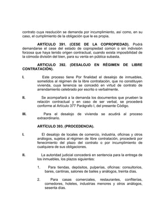 contrato cuya resolución se demanda por incumplimiento, así como, en su
caso, el cumplimiento de la obligación que le es propia.
ARTÍCULO 391. (CESE DE LA COPROPIEDAD). Podrá
demandarse el cese del estado de copropiedad común o sin indivisión
forzosa que haya tenido origen contractual, cuando exista imposibilidad de
la cómoda división del bien, para su venta en pública subasta.
ARTICULO 392. (DESALOJO EN RÉGIMEN DE LIBRE
CONTRATACIÓN).
I. Este proceso tiene Por finalidad el desalojo de inmuebles,
sometidos al régimen de la libre contratación, que no constituyen
vivienda, cuya tenencia se concedió en virtud de contrato de
arrendamiento celebrado por escrito o verbalmente.
II. Se acompañará a la demanda los documentos que prueben la
relación contractual y en caso de ser verbal, se procederá
conforme al Artículo 377 Parágrafo I, del presente Código.
III. Para el desalojo de vivienda se acudirá al proceso
extraordinario.
ARTÍCULO 393. (PROCEDENCIA).
I. El desalojo de locales de comercio, industria, oficinas y otros
análogos, sujetos al régimen de libre contratación, procederá por
fenecimiento del plazo del contrato o por incumplimiento de
cualquiera de sus obligaciones.
II. La autoridad judicial concederá en sentencia para la entrega de
los inmuebles, los plazos siguientes:
1. Para tiendas, depósitos, pulperías, oficinas: consultorios,
bares, cantinas, salones de bailes y análogos, treinta días.
2. Para casas comerciales, restaurantes, confiterías,
comedores, hoteles, industrias menores y otros análogos,
sesenta días.
 