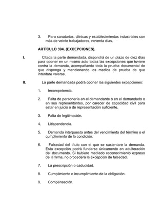 3. Para sanatorios, clínicas y establecimientos industriales con
más de veinte trabajadores, noventa días.
ARTÍCULO 394. (EXCEPCIONES).
I. Citada la parte demandada, dispondrá de un plazo de diez días
para oponer en un mismo acto todas las excepciones que tuviere
contra la demanda, acompañando toda la prueba documental de
que disponga y mencionando los medios de prueba de que
intentare valerse.
II. La parte demandada podrá oponer las siguientes excepciones:
1. Incompetencia.
2. Falta de personería en el demandante o en el demandado o
en sus representantes, por carecer de capacidad civil para
estar en juicio o de representación suficiente.
3. Falta de legitimación.
4. Litispendencia.
5. Demanda interpuesta antes del vencimiento del término o el
cumplimiento de la condición.
6. Falsedad del título con el que se sustentare la demanda.
Esta excepción podrá fundarse únicamente en adulteración
del documento. Si hubiere mediado reconocimiento expreso
de la firma, no procederá la excepción de falsedad.
7. La prescripción o caducidad.
8. Cumplimiento o incumplimiento de la obligación.
9. Compensación.
 