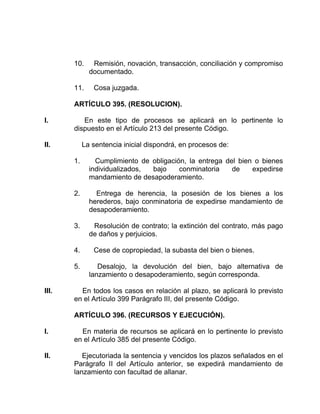 10. Remisión, novación, transacción, conciliación y compromiso
documentado.
11. Cosa juzgada.
ARTÍCULO 395. (RESOLUCION).
I. En este tipo de procesos se aplicará en lo pertinente lo
dispuesto en el Artículo 213 del presente Código.
II. La sentencia inicial dispondrá, en procesos de:
1. Cumplimiento de obligación, la entrega del bien o bienes
individualizados, bajo conminatoria de expedirse
mandamiento de desapoderamiento.
2. Entrega de herencia, la posesión de los bienes a los
herederos, bajo conminatoria de expedirse mandamiento de
desapoderamiento.
3. Resolución de contrato; la extinción del contrato, más pago
de daños y perjuicios.
4. Cese de copropiedad, la subasta del bien o bienes.
5. Desalojo, la devolución del bien, bajo alternativa de
lanzamiento o desapoderamiento, según corresponda.
III. En todos los casos en relación al plazo, se aplicará lo previsto
en el Artículo 399 Parágrafo III, del presente Código.
ARTÍCULO 396. (RECURSOS Y EJECUCIÓN).
I. En materia de recursos se aplicará en lo pertinente lo previsto
en el Artículo 385 del presente Código.
II. Ejecutoriada la sentencia y vencidos los plazos señalados en el
Parágrafo II del Artículo anterior, se expedirá mandamiento de
lanzamiento con facultad de allanar.
 