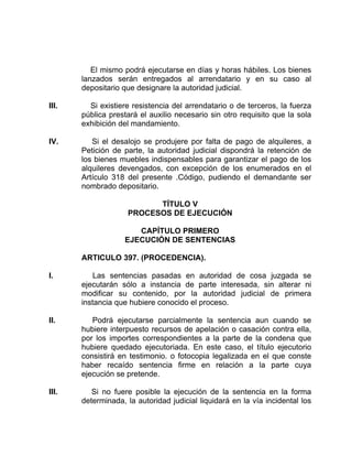 El mismo podrá ejecutarse en días y horas hábiles. Los bienes
lanzados serán entregados al arrendatario y en su caso al
depositario que designare la autoridad judicial.
III. Si existiere resistencia del arrendatario o de terceros, la fuerza
pública prestará el auxilio necesario sin otro requisito que la sola
exhibición del mandamiento.
IV. Si el desalojo se produjere por falta de pago de alquileres, a
Petición de parte, la autoridad judicial dispondrá la retención de
los bienes muebles indispensables para garantizar el pago de los
alquileres devengados, con excepción de los enumerados en el
Artículo 318 del presente .Código, pudiendo el demandante ser
nombrado depositario.
TÍTULO V
PROCESOS DE EJECUCIÓN
CAPÍTULO PRIMERO
EJECUCIÓN DE SENTENCIAS
ARTICULO 397. (PROCEDENCIA).
I. Las sentencias pasadas en autoridad de cosa juzgada se
ejecutarán sólo a instancia de parte interesada, sin alterar ni
modificar su contenido, por la autoridad judicial de primera
instancia que hubiere conocido el proceso.
II. Podrá ejecutarse parcialmente la sentencia aun cuando se
hubiere interpuesto recursos de apelación o casación contra ella,
por los importes correspondientes a la parte de la condena que
hubiere quedado ejecutoriada. En este caso, el título ejecutorio
consistirá en testimonio. o fotocopia legalizada en el que conste
haber recaído sentencia firme en relación a la parte cuya
ejecución se pretende.
III. Si no fuere posible la ejecución de la sentencia en la forma
determinada, la autoridad judicial liquidará en la vía incidental los
 