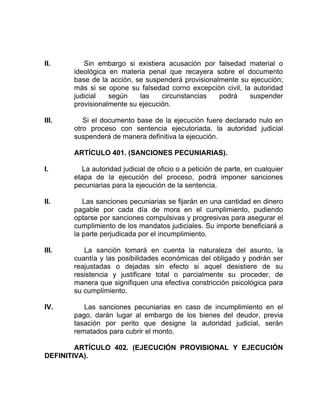 II. Sin embargo si existiera acusación por falsedad material o
ideológica en materia penal que recayera sobre el documento
base de la acción, se suspenderá provisionalmente su ejecución;
más si se opone su falsedad corno excepción civil, la autoridad
judicial según las circunstancias podrá suspender
provisionalmente su ejecución.
III. Si el documento base de la ejecución fuere declarado nulo en
otro proceso con sentencia ejecutoriada, la autoridad judicial
suspenderá de manera definitiva la ejecución.
ARTÍCULO 401. (SANCIONES PECUNIARIAS).
I. La autoridad judicial de oficio o a petición de parte, en cualquier
etapa de la ejecución del proceso, podrá imponer sanciones
pecuniarias para la ejecución de la sentencia.
II. Las sanciones pecuniarias se fijarán en una cantidad en dinero
pagable por cada día de mora en el cumplimiento, pudiendo
optarse por sanciones compulsivas y progresivas para asegurar el
cumplimiento de los mandatos judiciales. Su importe beneficiará a
la parte perjudicada por el incumplimiento.
III. La sanción tomará en cuenta la naturaleza del asunto, la
cuantía y las posibilidades económicas del obligado y podrán ser
reajustadas o dejadas sin efecto si aquel desistiere de su
resistencia y justificare total o parcialmente su proceder, de
manera que signifiquen una efectiva constricción psicológica para
su cumplimiento.
IV. Las sanciones pecuniarias en caso de incumplimiento en el
pago, darán lugar al embargo de los bienes del deudor, previa
tasación por perito que designe la autoridad judicial, serán
rematados para cubrir el monto.
ARTÍCULO 402. (EJECUCIÓN PROVISIONAL Y EJECUCIÓN
DEFINITIVA).
 